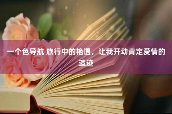一个色导航 旅行中的艳遇，让我开动肯定爱情的遗迹