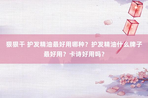 狠狠干 护发精油最好用哪种？护发精油什么牌子最好用？卡诗好用吗？