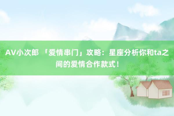 AV小次郎 「爱情串门」攻略：星座分析你和ta之间的爱情合作款式！