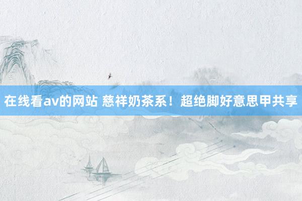 在线看av的网站 慈祥奶茶系！超绝脚好意思甲共享