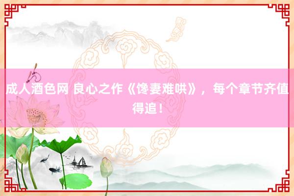 成人酒色网 良心之作《馋妻难哄》，每个章节齐值得追！