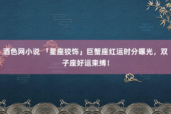 酒色网小说 「星座狡饰」巨蟹座红运时分曝光，双子座好运束缚！