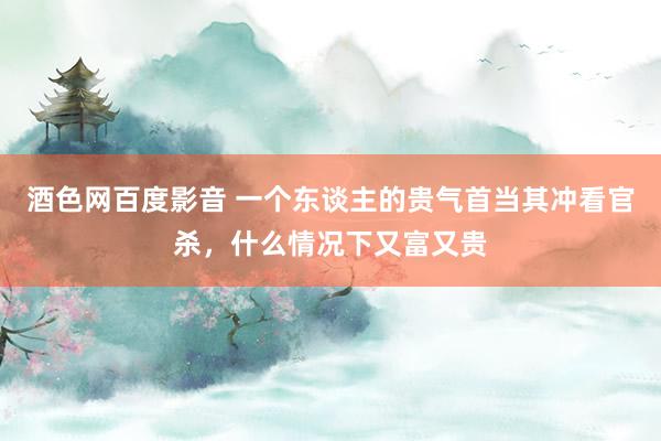 酒色网百度影音 一个东谈主的贵气首当其冲看官杀，什么情况下又富又贵