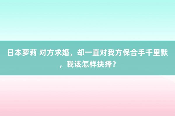 日本萝莉 对方求婚，却一直对我方保合手千里默，我该怎样抉择？