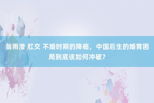 翁雨澄 肛交 不婚时期的降临，中国后生的婚育困局到底该如何冲破？