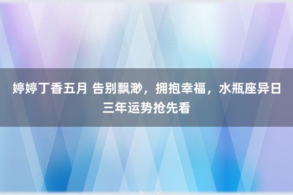 婷婷丁香五月 告别飘渺，拥抱幸福，水瓶座异日三年运势抢先看