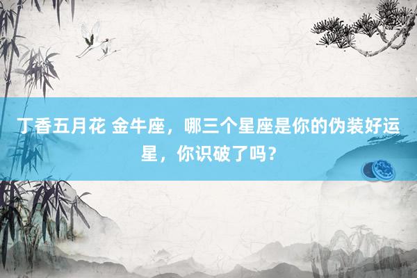 丁香五月花 金牛座，哪三个星座是你的伪装好运星，你识破了吗？