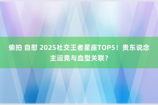 偷拍 自慰 2025社交王者星座TOP5！贵东说念主运竟与血型关联？