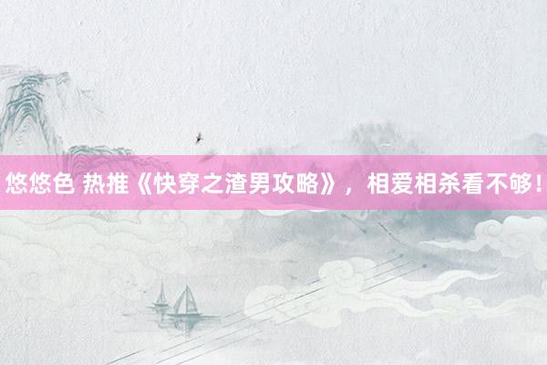 悠悠色 热推《快穿之渣男攻略》，相爱相杀看不够！
