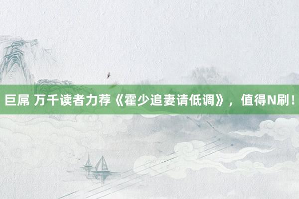 巨屌 万千读者力荐《霍少追妻请低调》，值得N刷！