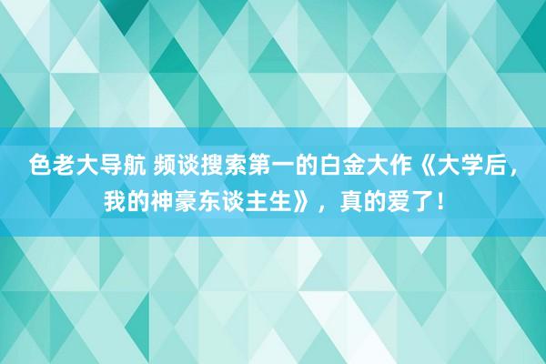 色老大导航 频谈搜索第一的白金大作《大学后，我的神豪东谈主生》，真的爱了！