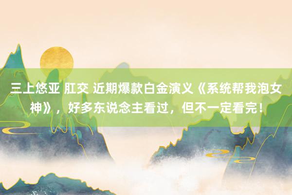 三上悠亚 肛交 近期爆款白金演义《系统帮我泡女神》，好多东说念主看过，但不一定看完！