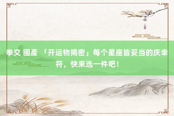 拳交 國產 「开运物揭密」每个星座皆妥当的庆幸符，快来选一件吧！