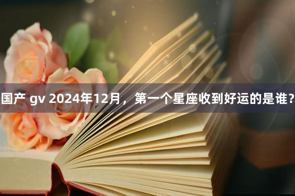 国产 gv 2024年12月，第一个星座收到好运的是谁？