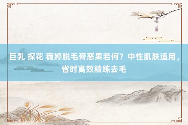 巨乳 探花 薇婷脱毛膏恶果若何？中性肌肤适用，省时高效精练去毛