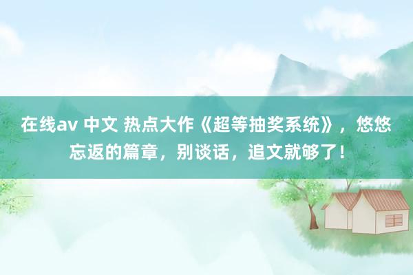 在线av 中文 热点大作《超等抽奖系统》，悠悠忘返的篇章，别谈话，追文就够了！
