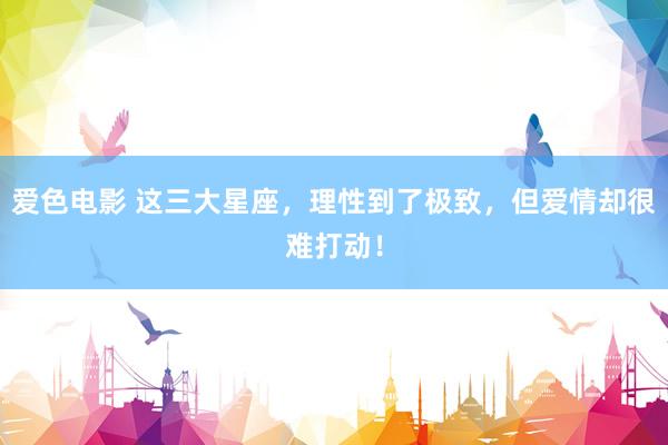 爱色电影 这三大星座，理性到了极致，但爱情却很难打动！