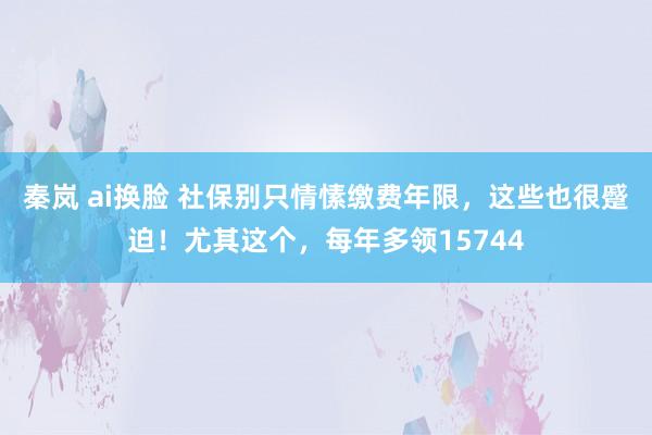 秦岚 ai换脸 社保别只情愫缴费年限，这些也很蹙迫！尤其这个，每年多领15744