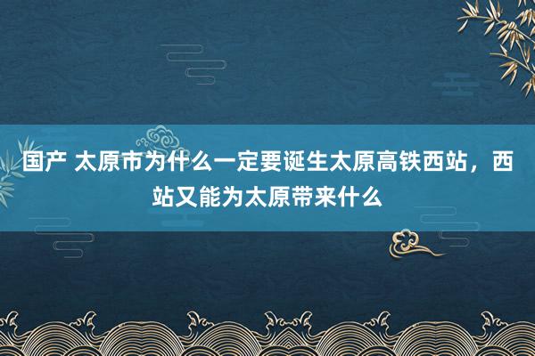 国产 太原市为什么一定要诞生太原高铁西站，西站又能为太原带来什么