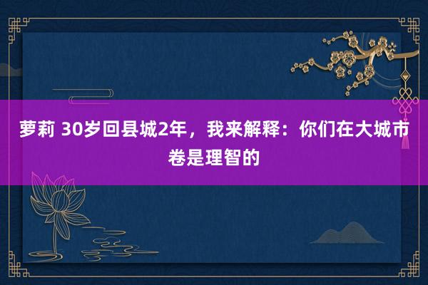 萝莉 30岁回县城2年，我来解释：你们在大城市卷是理智的
