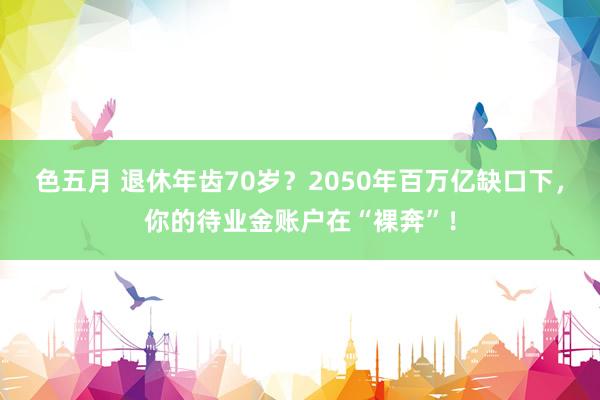 色五月 退休年齿70岁？2050年百万亿缺口下，你的待业金账户在“裸奔”！