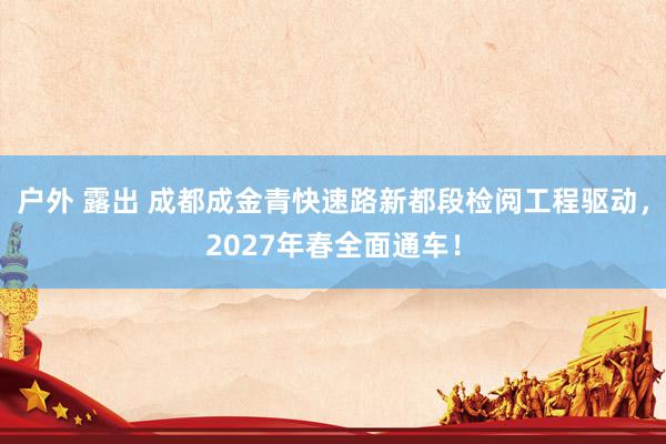 户外 露出 成都成金青快速路新都段检阅工程驱动，2027年春全面通车！