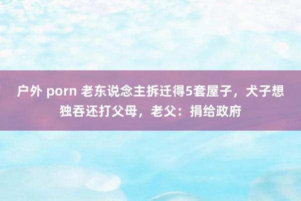 户外 porn 老东说念主拆迁得5套屋子，犬子想独吞还打父母，老父：捐给政府