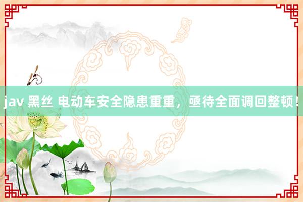 jav 黑丝 电动车安全隐患重重，亟待全面调回整顿！