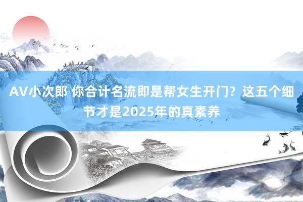 AV小次郎 你合计名流即是帮女生开门？这五个细节才是2025年的真素养