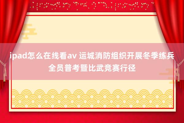 ipad怎么在线看av 运城消防组织开展冬季练兵全员普考暨比武竞赛行径