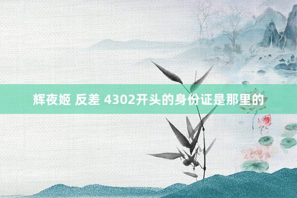 辉夜姬 反差 4302开头的身份证是那里的