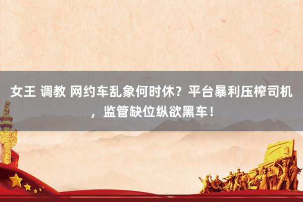 女王 调教 网约车乱象何时休？平台暴利压榨司机，监管缺位纵欲黑车！