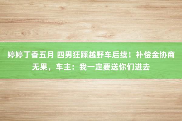 婷婷丁香五月 四男狂踩越野车后续！补偿金协商无果，车主：我一定要送你们进去