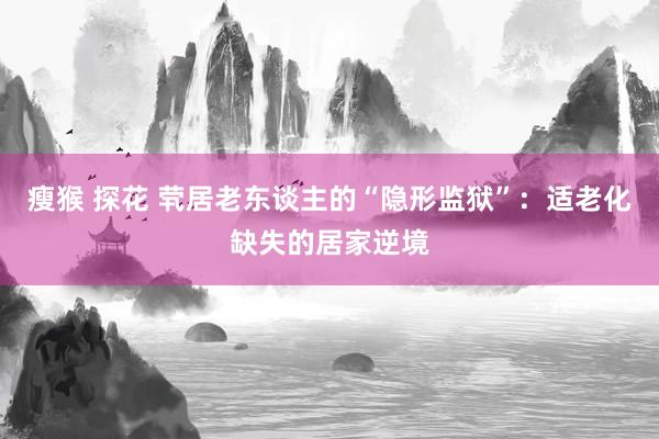 瘦猴 探花 茕居老东谈主的“隐形监狱”：适老化缺失的居家逆境