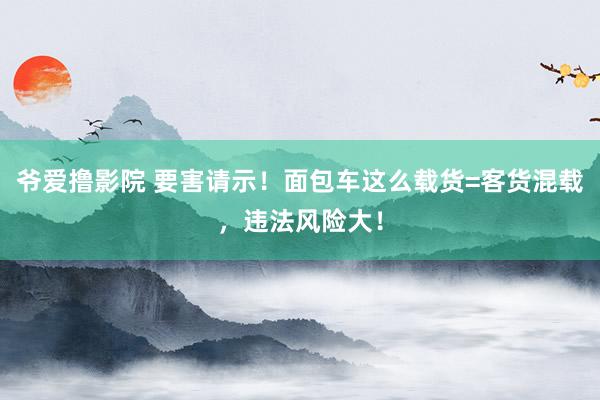 爷爱撸影院 要害请示！面包车这么载货=客货混载，违法风险大！