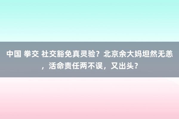 中国 拳交 社交豁免真灵验？北京余大妈坦然无恙，活命责任两不误，又出头？
