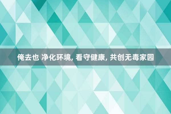 俺去也 净化环境, 看守健康, 共创无毒家园