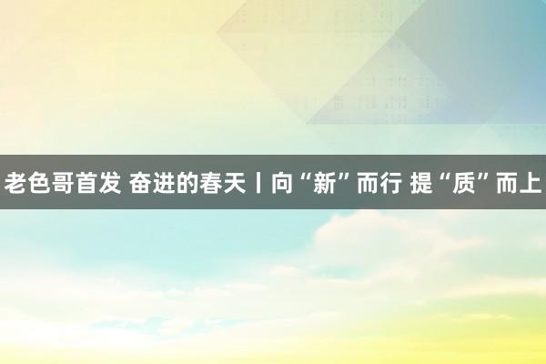 老色哥首发 奋进的春天丨向“新”而行 提“质”而上