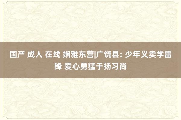 国产 成人 在线 娴雅东营|广饶县: 少年义卖学雷锋 爱心勇猛于扬习尚