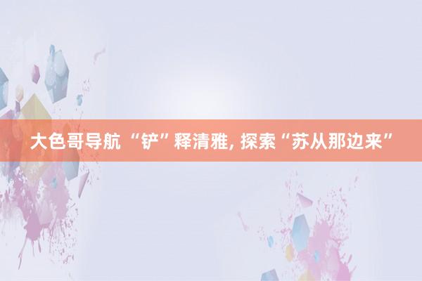 大色哥导航 “铲”释清雅, 探索“苏从那边来”