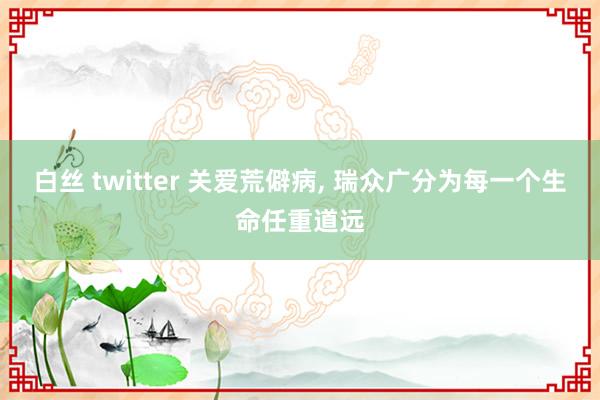 白丝 twitter 关爱荒僻病, 瑞众广分为每一个生命任重道远