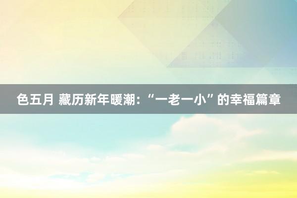 色五月 藏历新年暖潮: “一老一小”的幸福篇章