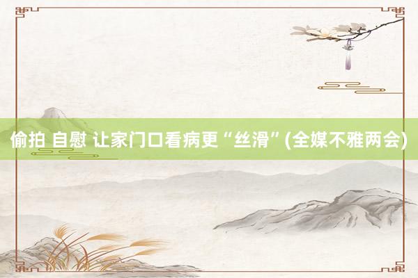偷拍 自慰 让家门口看病更“丝滑”(全媒不雅两会)