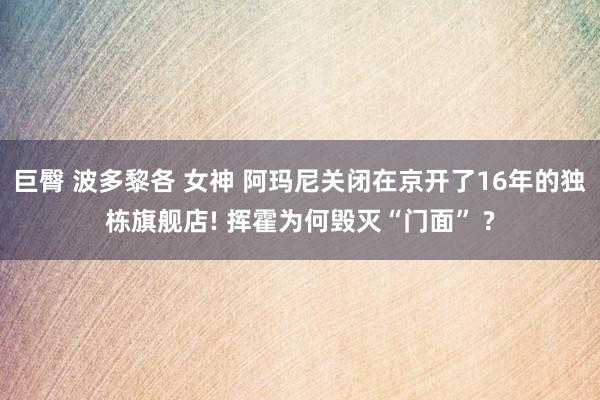 巨臀 波多黎各 女神 阿玛尼关闭在京开了16年的独栋旗舰店! 挥霍为何毁灭“门面” ?