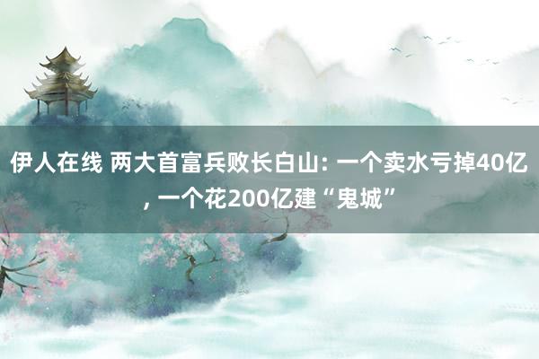 伊人在线 两大首富兵败长白山: 一个卖水亏掉40亿, 一个花200亿建“鬼城”