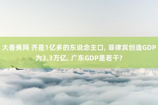 大香蕉网 齐是1亿多的东说念主口, 菲律宾创造GDP为3.3万亿, 广东GDP是若干?