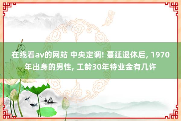 在线看av的网站 中央定调! 蔓延退休后, 1970年出身的男性, 工龄30年待业金有几许