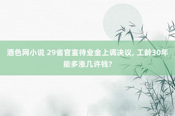 酒色网小说 29省官宣待业金上调决议, 工龄30年能多涨几许钱?