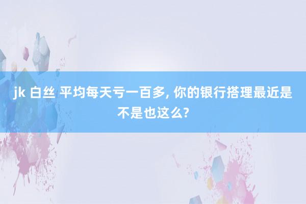 jk 白丝 平均每天亏一百多, 你的银行搭理最近是不是也这么?