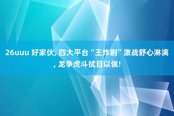 26uuu 好家伙, 四大平台“王炸剧”激战舒心淋漓, 龙争虎斗拭目以俟!